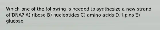 Which one of the following is needed to synthesize a new strand of DNA? A) ribose B) nucleotides C) amino acids D) lipids E) glucose