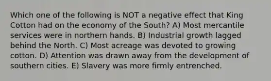 Which one of the following is NOT a negative effect that King Cotton had on the economy of the South? A) Most mercantile services were in northern hands. B) Industrial growth lagged behind the North. C) Most acreage was devoted to growing cotton. D) Attention was drawn away from the development of southern cities. E) Slavery was more firmly entrenched.