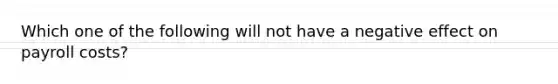 Which one of the following will not have a negative effect on payroll costs?