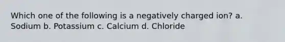 Which one of the following is a negatively charged ion? a. Sodium b. Potassium c. Calcium d. Chloride