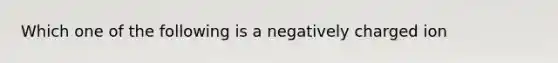 Which one of the following is a negatively charged ion