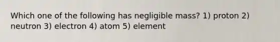 Which one of the following has negligible mass? 1) proton 2) neutron 3) electron 4) atom 5) element