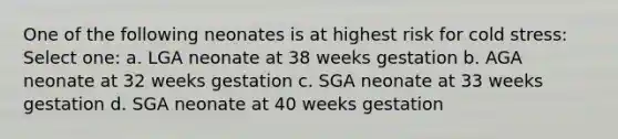 One of the following neonates is at highest risk for cold stress: Select one: a. LGA neonate at 38 weeks gestation b. AGA neonate at 32 weeks gestation c. SGA neonate at 33 weeks gestation d. SGA neonate at 40 weeks gestation