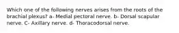 Which one of the following nerves arises from the roots of the brachial plexus? a- Medial pectoral nerve. b- Dorsal scapular nerve. C- Axillary nerve. d- Thoracodorsal nerve.