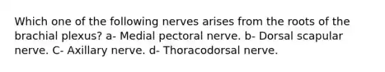 Which one of the following nerves arises from the roots of the brachial plexus? a- Medial pectoral nerve. b- Dorsal scapular nerve. C- Axillary nerve. d- Thoracodorsal nerve.