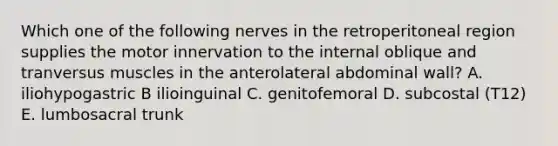 Which one of the following nerves in the retroperitoneal region supplies the motor innervation to the internal oblique and tranversus muscles in the anterolateral abdominal wall? A. iliohypogastric B ilioinguinal C. genitofemoral D. subcostal (T12) E. lumbosacral trunk