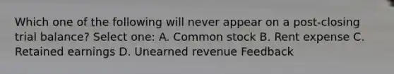 Which one of the following will never appear on a post-closing trial balance? Select one: A. Common stock B. Rent expense C. Retained earnings D. Unearned revenue Feedback