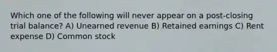 Which one of the following will never appear on a post-closing trial balance? A) Unearned revenue B) Retained earnings C) Rent expense D) Common stock