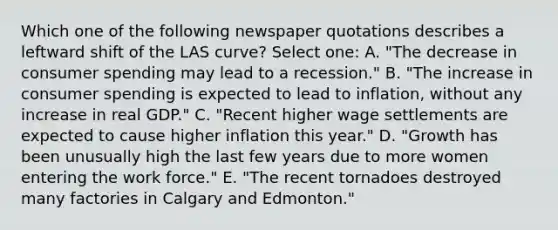 Which one of the following newspaper quotations describes a leftward shift of the LAS curve? Select one: A. "The decrease in consumer spending may lead to a recession." B. "The increase in consumer spending is expected to lead to inflation, without any increase in real GDP." C. "Recent higher wage settlements are expected to cause higher inflation this year." D. "Growth has been unusually high the last few years due to more women entering the work force." E. "The recent tornadoes destroyed many factories in Calgary and Edmonton."