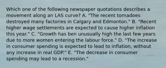 Which one of the following newspaper quotations describes a movement along an LAS curve? A. "The recent tornadoes destroyed many factories in Calgary and Edmonton." B. "Recent higher wage settlements are expected to cause higher inflation this year." C. "Growth has ben unusually high the last few years due to more women entering the labour force." D. "The increase in consumer spending is expected to lead to inflation, without any increase in real GDP." E. "The decrease in consumer spending may lead to a recession."