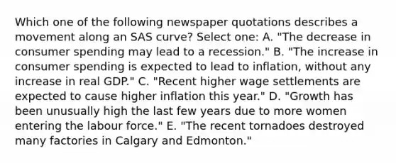 Which one of the following newspaper quotations describes a movement along an SAS curve? Select one: A. "The decrease in consumer spending may lead to a recession." B. "The increase in consumer spending is expected to lead to inflation, without any increase in real GDP." C. "Recent higher wage settlements are expected to cause higher inflation this year." D. "Growth has been unusually high the last few years due to more women entering the labour force." E. "The recent tornadoes destroyed many factories in Calgary and Edmonton."