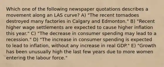 Which one of the following newspaper quotations describes a movement along an LAS curve? A) "The recent tornadoes destroyed many factories in Calgary and Edmonton." B) "Recent higher wage settlements are expected to cause higher inflation this year." C) "The decrease in consumer spending may lead to a recession." D) "The increase in consumer spending is expected to lead to inflation, without any increase in real GDP." E) "Growth has been unusually high the last few years due to more women entering the labour force."