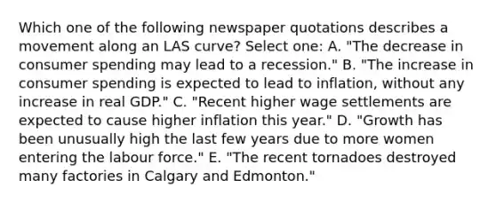 Which one of the following newspaper quotations describes a movement along an LAS curve? Select one: A. "The decrease in consumer spending may lead to a recession." B. "The increase in consumer spending is expected to lead to inflation, without any increase in real GDP." C. "Recent higher wage settlements are expected to cause higher inflation this year." D. "Growth has been unusually high the last few years due to more women entering the labour force." E. "The recent tornadoes destroyed many factories in Calgary and Edmonton."