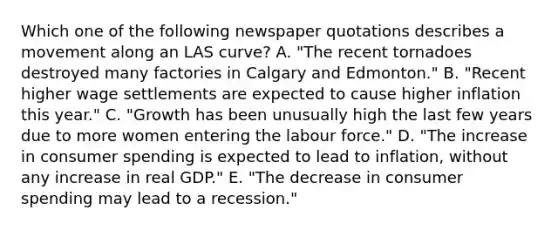 Which one of the following newspaper quotations describes a movement along an LAS curve? A. "The recent tornadoes destroyed many factories in Calgary and Edmonton." B. "Recent higher wage settlements are expected to cause higher inflation this year." C. "Growth has been unusually high the last few years due to more women entering the labour force." D. "The increase in consumer spending is expected to lead to inflation, without any increase in real GDP." E. "The decrease in consumer spending may lead to a recession."