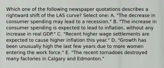 Which one of the following newspaper quotations describes a rightward shift of the LAS curve? Select one: A. "The decrease in consumer spending may lead to a recession." B. "The increase in consumer spending is expected to lead to inflation, without any increase in real GDP." C. "Recent higher wage settlements are expected to cause higher inflation this year." D. "Growth has been unusually high the last few years due to more women entering the work force." E. "The recent tornadoes destroyed many factories in Calgary and Edmonton."