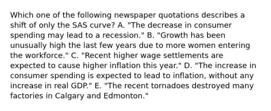 Which one of the following newspaper quotations describes a shift of only the SAS curve? A. "The decrease in consumer spending may lead to a recession." B. "Growth has been unusually high the last few years due to more women entering the workforce." C. "Recent higher wage settlements are expected to cause higher inflation this year." D. "The increase in consumer spending is expected to lead to inflation, without any increase in real GDP." E. "The recent tornadoes destroyed many factories in Calgary and Edmonton."