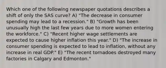 Which one of the following newspaper quotations describes a shift of only the SAS curve? A) "The decrease in consumer spending may lead to a recession." B) "Growth has been unusually high the last few years due to more women entering the workforce." C) "Recent higher wage settlements are expected to cause higher inflation this year." D) "The increase in consumer spending is expected to lead to inflation, without any increase in real GDP." E) "The recent tornadoes destroyed many factories in Calgary and Edmonton."