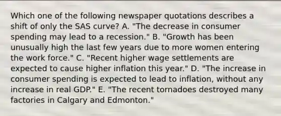 Which one of the following newspaper quotations describes a shift of only the SAS curve? A. "The decrease in consumer spending may lead to a recession." B. "Growth has been unusually high the last few years due to more women entering the work force." C. "Recent higher wage settlements are expected to cause higher inflation this year." D. "The increase in consumer spending is expected to lead to inflation, without any increase in real GDP." E. "The recent tornadoes destroyed many factories in Calgary and Edmonton."