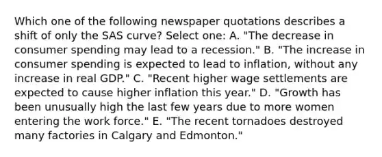 Which one of the following newspaper quotations describes a shift of only the SAS curve? Select one: A. "The decrease in consumer spending may lead to a recession." B. "The increase in consumer spending is expected to lead to inflation, without any increase in real GDP." C. "Recent higher wage settlements are expected to cause higher inflation this year." D. "Growth has been unusually high the last few years due to more women entering the work force." E. "The recent tornadoes destroyed many factories in Calgary and Edmonton."