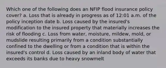 Which one of the following does an NFIP flood insurance policy cover? a. Loss that is already in progress as of 12:01 a.m. of the policy inception date b. Loss caused by the insured's modification to the insured property that materially increases the risk of flooding c. Loss from water, moisture, mildew, mold, or mudslide resulting primarily from a condition substantially confined to the dwelling or from a condition that is within the insured's control d. Loss caused by an inland body of water that exceeds its banks due to heavy snowmelt