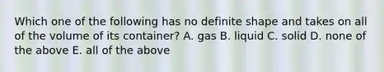 Which one of the following has no definite shape and takes on all of the volume of its container? A. gas B. liquid C. solid D. none of the above E. all of the above