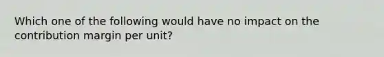 Which one of the following would have no impact on the contribution margin per unit?