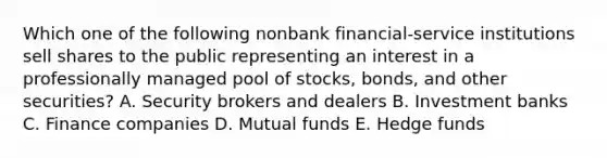 Which one of the following nonbank financial-service institutions sell shares to the public representing an interest in a professionally managed pool of stocks, bonds, and other securities? A. Security brokers and dealers B. Investment banks C. Finance companies D. Mutual funds E. Hedge funds