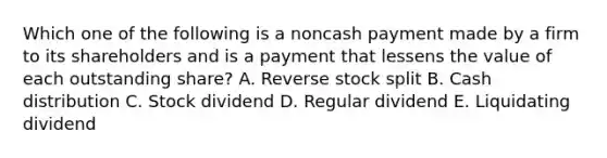 Which one of the following is a noncash payment made by a firm to its shareholders and is a payment that lessens the value of each outstanding share? A. Reverse stock split B. Cash distribution C. Stock dividend D. Regular dividend E. Liquidating dividend