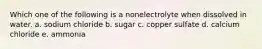 Which one of the following is a nonelectrolyte when dissolved in water. a. sodium chloride b. sugar c. copper sulfate d. calcium chloride e. ammonia