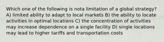 Which one of the following is nota limitation of a global strategy? A) limited ability to adapt to local markets B) the ability to locate activities in optimal locations C) the concentration of activities may increase dependence on a single facility D) single locations may lead to higher tariffs and transportation costs