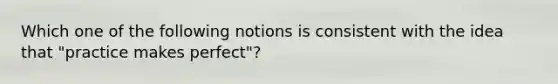 Which one of the following notions is consistent with the idea that "practice makes perfect"?