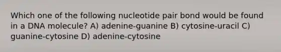 Which one of the following nucleotide pair bond would be found in a DNA molecule? A) adenine-guanine B) cytosine-uracil C) guanine-cytosine D) adenine-cytosine