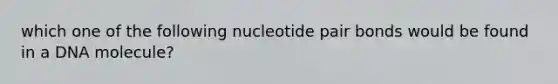 which one of the following nucleotide pair bonds would be found in a DNA molecule?