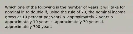 Which one of the following is the number of years it will take for nominal in to double if, using the rule of 70, the nominal income grows at 10 percent per year? a. approximately 7 years b. approximately 10 years c. approximately 70 years d. approximately 700 years