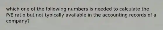 which one of the following numbers is needed to calculate the P/E ratio but not typically available in the accounting records of a company?