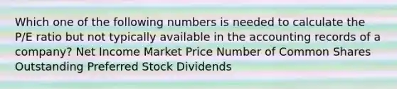 Which one of the following numbers is needed to calculate the P/E ratio but not typically available in the accounting records of a company? Net Income Market Price Number of Common Shares Outstanding Preferred Stock Dividends