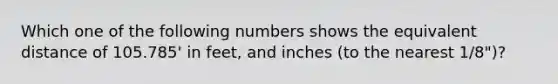 Which one of the following numbers shows the equivalent distance of 105.785' in feet, and inches (to the nearest 1/8")?