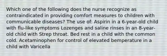 Which one of the following does the nurse recognize as contraindicated in providing comfort measures to children with communicable diseases? The use of: Aspirin in a 6-year-old child with flu-like symptoms Lozenges and saline rinses in an 8-year-old child with Strep throat. Bed rest in a child with the common cold. Acetaminophen for control of elevated bemperature in a child with Varicella