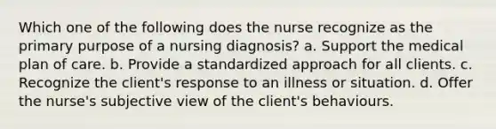 Which one of the following does the nurse recognize as the primary purpose of a nursing diagnosis? a. Support the medical plan of care. b. Provide a standardized approach for all clients. c. Recognize the client's response to an illness or situation. d. Offer the nurse's subjective view of the client's behaviours.