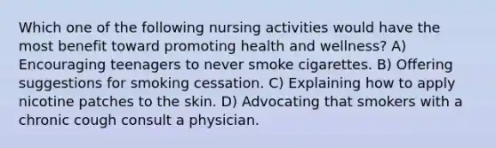 Which one of the following nursing activities would have the most benefit toward promoting health and wellness? A) Encouraging teenagers to never smoke cigarettes. B) Offering suggestions for smoking cessation. C) Explaining how to apply nicotine patches to the skin. D) Advocating that smokers with a chronic cough consult a physician.