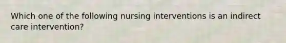 Which one of the following nursing interventions is an indirect care intervention?