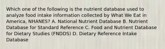 Which one of the following is the nutrient database used to analyze food intake information collected by What We Eat in America, NHANES? A. National Nutrient Database B. Nutrient Database for Standard Reference C. Food and Nutrient Database for Dietary Studies (FNDDS) D. Dietary Reference Intake Database