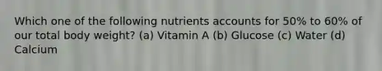 Which one of the following nutrients accounts for 50% to 60% of our total body weight? (a) Vitamin A (b) Glucose (c) Water (d) Calcium