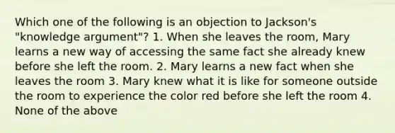 Which one of the following is an objection to Jackson's "knowledge argument"? 1. When she leaves the room, Mary learns a new way of accessing the same fact she already knew before she left the room. 2. Mary learns a new fact when she leaves the room 3. Mary knew what it is like for someone outside the room to experience the color red before she left the room 4. None of the above