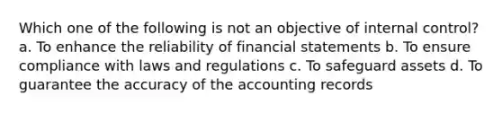 Which one of the following is not an objective of internal control? a. To enhance the reliability of financial statements b. To ensure compliance with laws and regulations c. To safeguard assets d. To guarantee the accuracy of the accounting records