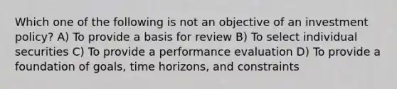 Which one of the following is not an objective of an investment policy? A) To provide a basis for review B) To select individual securities C) To provide a performance evaluation D) To provide a foundation of goals, time horizons, and constraints