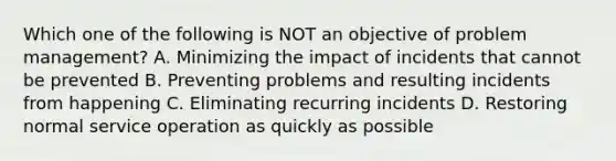 Which one of the following is NOT an objective of problem management? A. Minimizing the impact of incidents that cannot be prevented B. Preventing problems and resulting incidents from happening C. Eliminating recurring incidents D. Restoring normal service operation as quickly as possible