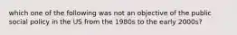 which one of the following was not an objective of the public social policy in the US from the 1980s to the early 2000s?