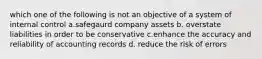 which one of the following is not an objective of a system of internal control a.safegaurd company assets b. overstate liabilities in order to be conservative c.enhance the accuracy and reliability of accounting records d. reduce the risk of errors