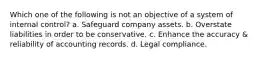 Which one of the following is not an objective of a system of internal control? a. Safeguard company assets. b. Overstate liabilities in order to be conservative. c. Enhance the accuracy & reliability of accounting records. d. Legal compliance.